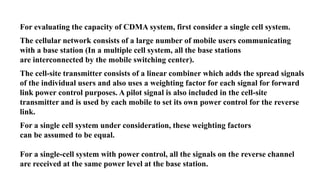 For evaluating the capacity of CDMA system, first consider a single cell system.
The cellular network consists of a large number of mobile users communicating
with a base station (In a multiple cell system, all the base stations
are interconnected by the mobile switching center).
The cell-site transmitter consists of a linear combiner which adds the spread signals
of the individual users and also uses a weighting factor for each signal for forward
link power control purposes. A pilot signal is also included in the cell-site
transmitter and is used by each mobile to set its own power control for the reverse
link.
For a single cell system under consideration, these weighting factors
can be assumed to be equal.
For a single-cell system with power control, all the signals on the reverse channel
are received at the same power level at the base station.
 