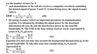 Let the number of users be N.
• each demodulator at the cell site receives a composite waveform containing
the desired signal of power S and (N- I) interfering users, the signal-to-noise
ratio is,
𝑺𝑵𝑹 =
𝑺
𝑵−𝟏 𝑺
=
𝟏
𝑵−𝟏
(20)
• bit energy-to-noise ratio is an important parameter in communication
systems. It is obtained by dividing the signal power by the baseband
information bit rate, R, and the interference power by the total RF
bandwidth, W. The SNR at the base station receiver can be represented in
terms of Eb/N0 given by
𝑬𝒃
𝑵𝟎
=
𝑺/𝑹
𝑵−𝟏 𝑺/𝑾
=
𝑾/𝑹
𝑵−𝟏
(21)
Equation (21) does not take into account the background thermal noise,𝜼, in the
spread bandwidth. To take this noise into consideration, Eb/N0can be
represented as
𝑬𝒃
𝑵𝟎
=
𝑾/𝑹
𝑵−𝟏 + 𝜼/𝑺
(22)
 