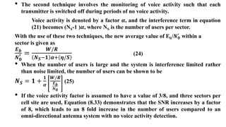 • The second technique involves the monitoring of voice activity such that each
transmitter is switched off during periods of no voice activity.
Voice activity is denoted by a factor 𝜶, and the interference term in equation
(21) becomes (NS-1 )𝜶, where NS is the number of users per sector.
With the use of these two techniques, the new average value of Eb/𝑵𝟎
′
within a
sector is given as
𝑬𝒃
𝑵𝟎
′ =
𝑾/𝑹
𝑵𝑺−𝟏 𝜶+ 𝜼/𝑺
(24)
• When the number of users is large and the system is interference limited rather
than noise limited, the number of users can be shown to be
𝑵𝑺 = 𝟏 +
𝟏
𝜶
𝑾/𝑹
𝑬𝒃
𝑵𝟎
(25)
• If the voice activity factor is assumed to have a value of 3/8, and three sectors per
cell site are used, Equation (8.33) demonstrates that the SNR increases by a factor
of 8, which leads to an 8 fold increase in the number of users compared to an
omni-directional antenna system with no voice activity detection.
 