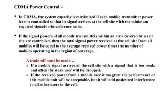 CDMA Power Control –
• In CDMA, the system capacity is maximized if each mobile transmitter power
level is controlled so that its signal arrives at the cell site with the minimum
required signal-to-interference ratio.
• If the signal powers of all mobile transmitters within an area covered by a cell
site are controlled, then the total signal power received at the cell site from all
mobiles will be equal to the average received power times the number of
mobiles operating in the region of coverage.
A trade-off must be made…
 If a mobile signal arrives at the cell site with a signal that is too weak,
and often the weak user will be dropped.
 If the received power from a mobile user is too great the performance of
this mobile unit will be acceptable, but it will add undesired interference
to all other users in the cell.
 
