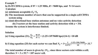 Example 7
In IS-95 CDMA system, if W = 1.25 MHz, R = 9600 bps, and N=14 users
Calculate
(a) minimum acceptable Eb/ N0
(b) The maximum number of users that can be supported in a single-cell CDMA
system using
(a) omni-directional base station antennas and no voice activity detection
(b) 3-sectors at the base station and activity detection with a = 3/8.
Assume the system is interference limited.
Solution
(a) Using equation (21),
𝑬𝒃
𝑵𝟎
=
𝑾/𝑹
𝑵−𝟏
= (1.25×106/9600 bps)/(14-1) =10 dB
b) Using equation (25) for each sector we can find NS = 1+
𝟏
𝟎.𝟑𝟕𝟓
[
𝟏.𝟐𝟓×𝟏𝟎𝟔/𝟗𝟔𝟎𝟎
𝟏𝟎
]= 35.7
The total number of users is given by 3NS , since three sectors exist within a cell;
therefore N = 3 x 35.7 = 107 users/ cell.
 