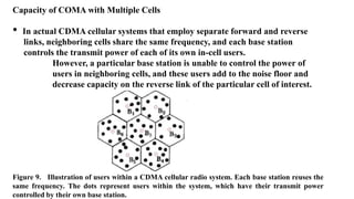 Capacity of COMA with Multiple Cells
• In actual CDMA cellular systems that employ separate forward and reverse
links, neighboring cells share the same frequency, and each base station
controls the transmit power of each of its own in-cell users.
However, a particular base station is unable to control the power of
users in neighboring cells, and these users add to the noise floor and
decrease capacity on the reverse link of the particular cell of interest.
Figure 9. Illustration of users within a CDMA cellular radio system. Each base station reuses the
same frequency. The dots represent users within the system, which have their transmit power
controlled by their own base station.
 