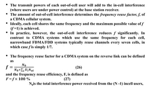• The transmit powers of each out-of-cell user will add to the in-cell interference
(where users are under power control) at the base station receiver.
• The amount of out-of-cell interference determines the frequency reuse factor, f, of
a CDMA cellular system.
• Ideally, each cell shares the same frequency and the maximum possible value of f
(f =1) is achieved.
• In practice, however, the out-of-cell interference reduces f significantly. In
contrast to CDMA systems which use the same frequency for each cell,
narrowband FDMA/FDD systems typically reuse channels every seven cells, in
which case f is simply 1/7.
• The frequency reuse factor for a CDMA system on the reverse link can be defined
as
𝒇 =
𝑵𝟎
𝑵𝟎+ 𝒊 𝑼𝒊𝑵𝒂𝒊
(26)
and the frequency reuse efficiency, F, is defined as
F = f × 𝟏𝟎𝟎 % (27)
N0is the total interference power received from the (N -1) incell users,
 