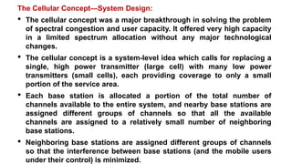 The Cellular Concept—System Design:
• The cellular concept was a major breakthrough in solving the problem
of spectral congestion and user capacity. It offered very high capacity
in a limited spectrum allocation without any major technological
changes.
• The cellular concept is a system-level idea which calls for replacing a
single, high power transmitter (large cell) with many low power
transmitters (small cells), each providing coverage to only a small
portion of the service area.
• Each base station is allocated a portion of the total number of
channels available to the entire system, and nearby base stations are
assigned different groups of channels so that all the available
channels are assigned to a relatively small number of neighboring
base stations.
• Neighboring base stations are assigned different groups of channels
so that the interference between base stations (and the mobile users
under their control) is minimized.
 