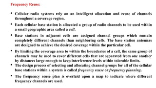 Frequency Reuse:
• Cellular radio systems rely on an intelligent allocation and reuse of channels
throughout a coverage region.
• Each cellular base station is allocated a group of radio channels to be used within
a small geographic area called a cell.
• Base stations in adjacent cells are assigned channel groups which contain
completely different channels than neighboring cells. The base station antennas
are designed to achieve the desired coverage within the particular cell.
• By limiting the coverage area to within the boundaries of a cell, the same group of
channels may be used to cover different cells that are separated from one another
by distances large enough to keep interference levels within tolerable limits.
• The design process of selecting and allocating channel groups for all of the cellular
base stations within a system is called frequency reuse or frequency planning.
• The frequency reuse plan is overlaid upon a map to indicate where different
frequency channels are used.
 