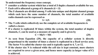 To understand the frequency reuse concept,
• consider a cellular system which has a total of S duplex channels available for use.
• Each cell is allocated a group of k channels (k < S)
• The S channels are divided among N cells into unique and disjoint channel groups
which each have the same number of channels, the total number of available
radio channels can be expressed as
S = kN (28)
• The N cells which collectively use the complete set of available frequencies is
called a cluster.
• If a cluster is replicated M times within the system, the total number of duplex
channels, C, can be used as a measure of capacity and is given by
C = MkN = MS (29)
• As seen from Equation (29), the capacity of a cellular system is directly
proportional to the number of times a cluster is replicated in a fixed service area.
The factor N is called the cluster size and is typically equal to 4, 7, or 12.
• If the cluster size N is reduced while the cell size is kept constant, more clusters
are required to cover a given area, and hence more capacity (a larger value of C)
is achieved.
 