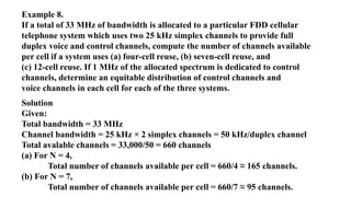 Example 8.
If a total of 33 MHz of bandwidth is allocated to a particular FDD cellular
telephone system which uses two 25 kHz simplex channels to provide full
duplex voice and control channels, compute the number of channels available
per cell if a system uses (a) four-cell reuse, (b) seven-cell reuse, and
(c) 12-cell reuse. If 1 MHz of the allocated spectrum is dedicated to control
channels, determine an equitable distribution of control channels and
voice channels in each cell for each of the three systems.
Solution
Given:
Total bandwidth = 33 MHz
Channel bandwidth = 25 kHz × 2 simplex channels = 50 kHz/duplex channel
Total avalable channels = 33,000/50 = 660 channels
(a) For N = 4,
Total number of channels available per cell = 660/4 ≈ 165 channels.
(b) For N = 7,
Total number of channels available per cell = 660/7 ≈ 95 channels.
 
