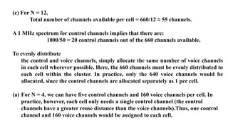 (c) For N = 12,
Total number of channels available per cell = 660/12 ≈ 55 channels.
A 1 MHz spectrum for control channels implies that there are:
1000/50 = 20 control channels out of the 660 channels available.
To evenly distribute
the control and voice channels, simply allocate the same number of voice channels
in each cell wherever possible. Here, the 660 channels must be evenly distributed to
each cell within the cluster. In practice, only the 640 voice channels would be
allocated, since the control channels are allocated separately as 1 per cell.
(a) For N = 4, we can have five control channels and 160 voice channels per cell. In
practice, however, each cell only needs a single control channel (the control
channels have a greater reuse distance than the voice channels).Thus, one control
channel and 160 voice channels would be assigned to each cell.
 