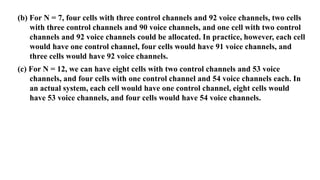 (b) For N = 7, four cells with three control channels and 92 voice channels, two cells
with three control channels and 90 voice channels, and one cell with two control
channels and 92 voice channels could be allocated. In practice, however, each cell
would have one control channel, four cells would have 91 voice channels, and
three cells would have 92 voice channels.
(c) For N = 12, we can have eight cells with two control channels and 53 voice
channels, and four cells with one control channel and 54 voice channels each. In
an actual system, each cell would have one control channel, eight cells would
have 53 voice channels, and four cells would have 54 voice channels.
 