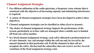 Channel Assignment Strategies
• For efficient utilization of the radio spectrum, a frequency reuse scheme that is
consistent with the objectives of increasing capacity and minimizing interference
is required.
• A variety of channel assignment strategies have been developed to achieve these
objectives.
• Channel assignment strategies can be classified as either fixed or dynamic.
• The choice of channel assignment strategy impacts the performance of the
system, particularly as to how calls are managed when a mobile user is handed
off from one cell to another.
• In a fixed channel assignment strategy, each cell is allocated a predetermined set
of voice channels. Any call attempt within the cell can only be served by the
unused channels in that particular cell. If all the channels in that cell are
occupied, the call is blocked and the subscriber does not receive service. Several
variations of the fixed assignment strategy exist.
 