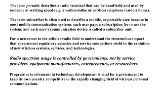 The term portable describes a radio terminal that can be hand-held and used by
someone at walking speed (e.g. a walkie-talkie or cordless telephone inside a home).
The term subscriber is often used to describe a mobile, or portable user because in
most mobile communication systems, each user pays a subscription fee to use the
system, and each user's communication device is called a subscriber unit.
For a newcomer to the cellular radio field to understand the tremendous impact
that government regulatory agencies and service competitors wield in the evolution
of new wireless systems, services, and technologies.
Radio spectrum usage is controlled by governments, not by service
providers, equipment manufacturers, entrepreneurs, or researchers.
Progressive involvement in technology development is vital for a government to
keep its own country competitive in the rapidly changing field of wireless personal
communications.
 