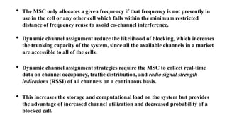 • The MSC only allocates a given frequency if that frequency is not presently in
use in the cell or any other cell which falls within the minimum restricted
distance of frequency reuse to avoid co-channel interference.
• Dynamic channel assignment reduce the likelihood of blocking, which increases
the trunking capacity of the system, since all the available channels in a market
are accessible to all of the cells.
• Dynamic channel assignment strategies require the MSC to collect real-time
data on channel occupancy, traffic distribution, and radio signal strength
indications (RSSI) of all channels on a continuous basis.
• This increases the storage and computational load on the system but provides
the advantage of increased channel utilization and decreased probability of a
blocked call.
 