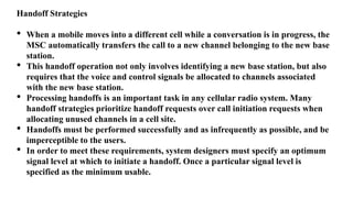 Handoff Strategies
• When a mobile moves into a different cell while a conversation is in progress, the
MSC automatically transfers the call to a new channel belonging to the new base
station.
• This handoff operation not only involves identifying a new base station, but also
requires that the voice and control signals be allocated to channels associated
with the new base station.
• Processing handoffs is an important task in any cellular radio system. Many
handoff strategies prioritize handoff requests over call initiation requests when
allocating unused channels in a cell site.
• Handoffs must be performed successfully and as infrequently as possible, and be
imperceptible to the users.
• In order to meet these requirements, system designers must specify an optimum
signal level at which to initiate a handoff. Once a particular signal level is
specified as the minimum usable.
 