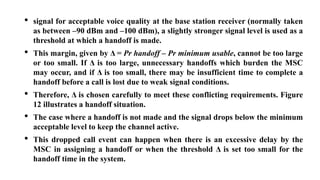 • signal for acceptable voice quality at the base station receiver (normally taken
as between –90 dBm and –100 dBm), a slightly stronger signal level is used as a
threshold at which a handoff is made.
• This margin, given by Δ = Pr handoff – Pr minimum usable, cannot be too large
or too small. If Δ is too large, unnecessary handoffs which burden the MSC
may occur, and if Δ is too small, there may be insufficient time to complete a
handoff before a call is lost due to weak signal conditions.
• Therefore, Δ is chosen carefully to meet these conflicting requirements. Figure
12 illustrates a handoff situation.
• The case where a handoff is not made and the signal drops below the minimum
acceptable level to keep the channel active.
• This dropped call event can happen when there is an excessive delay by the
MSC in assigning a handoff or when the threshold Δ is set too small for the
handoff time in the system.
 