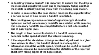 • In deciding when to handoff, it is important to ensure that the drop in
the measured signal level is not due to momentary fading and that
the mobile is actually moving away from the serving base station.
• In order to ensure this, the base station monitors the signal level for
a certain period of time before a handoff is initiated.
• This running average measurement of signal strength should be
optimized so that unnecessary handoffs are avoided, while ensuring
that necessary handoffs are completed before a call is terminated
due to poor signal level.
• The length of time needed to decide if a handoff is necessary
depends on the speed at which the vehicle is moving.
• If the slope of the short-term average received signal level in a given
time interval is steep, the handoff should be made quickly.
• Information about the vehicle speed, which can be useful in handoff
decisions, can also be computed from the statistics of the received
short-term fading signal at the base station.
 