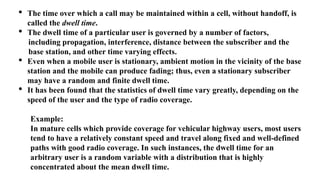 • The time over which a call may be maintained within a cell, without handoff, is
called the dwell time.
• The dwell time of a particular user is governed by a number of factors,
including propagation, interference, distance between the subscriber and the
base station, and other time varying effects.
• Even when a mobile user is stationary, ambient motion in the vicinity of the base
station and the mobile can produce fading; thus, even a stationary subscriber
may have a random and finite dwell time.
• It has been found that the statistics of dwell time vary greatly, depending on the
speed of the user and the type of radio coverage.
Example:
In mature cells which provide coverage for vehicular highway users, most users
tend to have a relatively constant speed and travel along fixed and well-defined
paths with good radio coverage. In such instances, the dwell time for an
arbitrary user is a random variable with a distribution that is highly
concentrated about the mean dwell time.
 