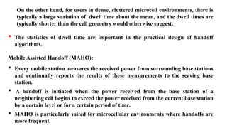 On the other hand, for users in dense, cluttered microcell environments, there is
typically a large variation of dwell time about the mean, and the dwell times are
typically shorter than the cell geometry would otherwise suggest.
• The statistics of dwell time are important in the practical design of handoff
algorithms.
Mobile Assisted Handoff (MAHO):
• Every mobile station measures the received power from surrounding base stations
and continually reports the results of these measurements to the serving base
station.
• A handoff is initiated when the power received from the base station of a
neighboring cell begins to exceed the power received from the current base station
by a certain level or for a certain period of time.
• MAHO is particularly suited for microcellular environments where handoffs are
more frequent.
 
