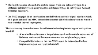 • During the course of a call, if a mobile moves from one cellular system to a
different cellular system controlled by a different MSC, an intersystem handoff
becomes necessary.
• An MSC engages in an intersystem handoff when a mobile signal becomes weak
in a given cell and the MSC cannot find another cell within its system to which it
can transfer the call in progress.
There are many issues that must be addressed when implementing an intersystem
handoff.
 A local call may become a long-distance call as the mobile moves out of
its home system and becomes a roamer in a neighboring system.
 Compatibility between the two MSCs must be determined before
implementing an intersystem handoff.
 