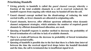 Prioritizing Handoffs
• Giving priority to handoffs is called the guard channel concept, whereby a
fraction of the total available channels in a cell is reserved exclusively for
handoff requests from ongoing calls which may be handed off into the cell.
• Guard channel concept method has the disadvantage of reducing the total
carried traffic, as fewer channels are allocated to originating calls.
• Guard channels, however, offer efficient spectrum utilization when dynamic
channel assignment strategies, which minimize the number of required guard
channels by efficient demand-based allocation, are used.
• Queuing of handoff requests is another method to decrease the probability of
forced termination of a call due to lack of available channels.
• There is a trade-off between the decrease in probability of forced termination
and total carried traffic.
• Queuing of handoffs is possible due to the fact that there is a finite time interval
between the time the received signal level drops below the handoff threshold
and the time, the call is terminated due to insufficient signal level.
 
