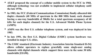 • AT&T proposed the concept of a cellular mobile system to the FCC in 1968,
although technology was not available to implement cellular telephony until
the late 1970s.
• In 1983, the FCC (Federal Communications Commission) finally allocated 666
duplex channels (40 MHz of spectrum in the 800 MHz band, each channel
having a one-way bandwidth of 30kHz for a total spectrum occupancy of 60
kHz for each duplex channel) for the U.S. Advanced Mobile Phone System
(AMPS)
• AMPS was the first U.S. cellular telephone system, and was deployed in late
1983.
• In late 1991, the first U.S. Digital Cellular (USDC) system hardware was
installed in major U.S. cities.
• The USDC standard (Electronic Industry Association Interim Standard IS-54)
allows cellular operators to replace gracefully some single-user analog
channels with digital channels which .support three users in the same 30 kHz
bandwidth [EIA90].
 