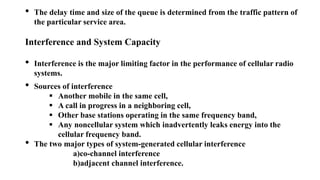 • The delay time and size of the queue is determined from the traffic pattern of
the particular service area.
Interference and System Capacity
• Interference is the major limiting factor in the performance of cellular radio
systems.
• Sources of interference
 Another mobile in the same cell,
 A call in progress in a neighboring cell,
 Other base stations operating in the same frequency band,
 Any noncellular system which inadvertently leaks energy into the
cellular frequency band.
• The two major types of system-generated cellular interference
a)co-channel interference
b)adjacent channel interference.
 
