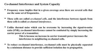 Co-channel Interference and System Capacity
• Frequency reuse implies that in a given coverage area there are several cells that
use the same set of frequencies.
• These cells are called co-channel cells, and the interference between signals from
these cells is called co-channel interference.
• Unlike thermal noise which can be overcome by increasing the signal-to-noise
ratio (SNR), co-channel interference cannot be combated by simply increasing the
carrier power of a transmitter.
This is because an increase in carrier transmit power increases the
interference to neighboring co-channel cells.
• To reduce co-channel interference, co-channel cells must be physically separated
by a minimum distance to provide sufficient isolation due to propagation.
 