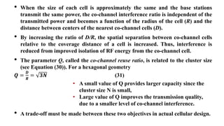 • When the size of each cell is approximately the same and the base stations
transmit the same power, the co-channel interference ratio is independent of the
transmitted power and becomes a function of the radius of the cell (R) and the
distance between centers of the nearest co-channel cells (D).
• By increasing the ratio of D/R, the spatial separation between co-channel cells
relative to the coverage distance of a cell is increased. Thus, interference is
reduced from improved isolation of RF energy from the co-channel cell.
• The parameter Q, called the co-channel reuse ratio, is related to the cluster size
(see Equation (30)). For a hexagonal geometry
𝑸 =
𝑫
𝑹
= 𝟑𝑵 (31)
• A small value of Q provides larger capacity since the
cluster size N is small,
• Large value of Q improves the transmission quality,
due to a smaller level of co-channel interference.
• A trade-off must be made between these two objectives in actual cellular design.
 