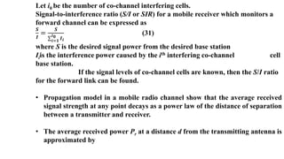 Let i0 be the number of co-channel interfering cells.
Signal-to-interference ratio (S/I or SIR) for a mobile receiver which monitors a
forward channel can be expressed as
𝑺
𝑰
=
𝑺
𝒊=𝟏
𝒊𝟎 𝑰𝒊
(31)
where S is the desired signal power from the desired base station
Iiis the interference power caused by the ith interfering co-channel cell
base station.
If the signal levels of co-channel cells are known, then the S/I ratio
for the forward link can be found.
• Propagation model in a mobile radio channel show that the average received
signal strength at any point decays as a power law of the distance of separation
between a transmitter and receiver.
• The average received power Pr at a distance d from the transmitting antenna is
approximated by
 