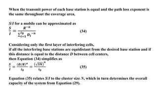 When the transmit power of each base station is equal and the path loss exponent is
the same throughout the coverage area,
S/I for a mobile can be approximated as
𝑺
𝑰
=
𝑹−𝒏
𝒊=𝟏
𝒊𝟎 𝑫𝒊
−𝒏
(34)
Considering only the first layer of interfering cells,
if all the interfering base stations are equidistant from the desired base station and if
this distance is equal to the distance D between cell centers,
then Equation (34) simplifies as
𝑺
𝑰
=
𝑫/𝑹 𝒏
𝒊𝟎
=
𝟑𝑵
𝒏
𝒊𝟎
(35)
Equation (35) relates S/I to the cluster size N, which in turn determines the overall
capacity of the system from Equation (29).
 