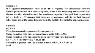 Example 9
If a signal-to-interference ratio of 15 dB is required for satisfactory forward
hannel performance of a cellular system, what is the frequency reuse factor and
cluster size that should be used for maximum capacity if the path loss exponent is
(a) n = 4, (b) n = 3? Assume that there are six cochannel cells in the first tier, and
all of them are at the same distance from the mobile. Use suitable approximations.
Solution
(a) n = 4
First, let us consider a seven-cell reuse pattern.
Using Equation (31), the co-channel reuse ratio D/R = 4.583.
Using Equation (35), the signal-to-noise interference ratio is given by
S/I = (1/6) × (4.583)4 = 75.3 = 18.66 dB
Since this is greater than the minimum required S/I, N = 7 can be
used.
 