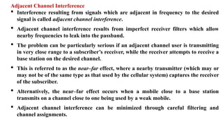 Adjacent Channel Interference
• Interference resulting from signals which are adjacent in frequency to the desired
signal is called adjacent channel interference.
• Adjacent channel interference results from imperfect receiver filters which allow
nearby frequencies to leak into the passband.
• The problem can be particularly serious if an adjacent channel user is transmitting
in very close range to a subscriber’s receiver, while the receiver attempts to receive a
base station on the desired channel.
• This is referred to as the near–far effect, where a nearby transmitter (which may or
may not be of the same type as that used by the cellular system) captures the receiver
of the subscriber.
• Alternatively, the near–far effect occurs when a mobile close to a base station
transmits on a channel close to one being used by a weak mobile.
• Adjacent channel interference can be minimized through careful filtering and
channel assignments.
 