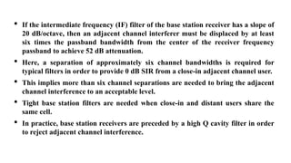 • If the intermediate frequency (IF) filter of the base station receiver has a slope of
20 dB/octave, then an adjacent channel interferer must be displaced by at least
six times the passband bandwidth from the center of the receiver frequency
passband to achieve 52 dB attenuation.
• Here, a separation of approximately six channel bandwidths is required for
typical filters in order to provide 0 dB SIR from a close-in adjacent channel user.
• This implies more than six channel separations are needed to bring the adjacent
channel interference to an acceptable level.
• Tight base station filters are needed when close-in and distant users share the
same cell.
• In practice, base station receivers are preceded by a high Q cavity filter in order
to reject adjacent channel interference..
 