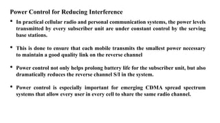 Power Control for Reducing Interference
• In practical cellular radio and personal communication systems, the power levels
transmitted by every subscriber unit are under constant control by the serving
base stations.
• This is done to ensure that each mobile transmits the smallest power necessary
to maintain a good quality link on the reverse channel
• Power control not only helps prolong battery life for the subscriber unit, but also
dramatically reduces the reverse channel S/I in the system.
• Power control is especially important for emerging CDMA spread spectrum
systems that allow every user in every cell to share the same radio channel.
 