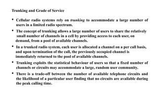 Trunking and Grade of Service
• Cellular radio systems rely on trunking to accommodate a large number of
users in a limited radio spectrum.
• The concept of trunking allows a large number of users to share the relatively
small number of channels in a cell by providing access to each user, on
demand, from a pool of available channels.
• In a trunked radio system, each user is allocated a channel on a per call basis,
and upon termination of the call, the previously occupied channel is
immediately returned to the pool of available channels.
• Trunking exploits the statistical behaviour of users so that a fixed number of
channels or circuits may accommodate a large, random user community.
• There is a trade-off between the number of available telephone circuits and
the likelihood of a particular user finding that no circuits are available during
the peak calling time.
 