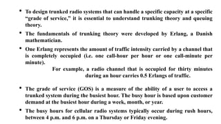 • To design trunked radio systems that can handle a specific capacity at a specific
“grade of service,” it is essential to understand trunking theory and queuing
theory.
• The fundamentals of trunking theory were developed by Erlang, a Danish
mathematician.
• One Erlang represents the amount of traffic intensity carried by a channel that
is completely occupied (i.e. one call-hour per hour or one call-minute per
minute).
For example, a radio channel that is occupied for thirty minutes
during an hour carries 0.5 Erlangs of traffic.
• The grade of service (GOS) is a measure of the ability of a user to access a
trunked system during the busiest hour. The busy hour is based upon customer
demand at the busiest hour during a week, month, or year.
• The busy hours for cellular radio systems typically occur during rush hours,
between 4 p.m. and 6 p.m. on a Thursday or Friday evening.
 