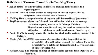 Definitions of Common Terms Used in Trunking Theory
• Set-up Time: The time required to allocate a trunked radio channel to a
requesting user.
• Blocked Call: Call which cannot be completed at time of request, due to
congestion. Also referred to as a lost call.
• Holding Time: Average duration of a typical call. Denoted by H (in seconds).
• Traffic Intensity: Measure of channel time utilization, which is the average
channel occupancy measured in Erlangs. This is a
dimensionless quantity and may be used to measure the time
utilization of single or multiple channels. Denoted by A.
• Load: Traffic intensity across the entire trunked radio system, measured in
Erlangs.
• Grade of Service (GOS): A measure of congestion which is specified as the
probability of a call being blocked (for Erlang B), or the
probability of a call being delayed beyond a certain amount
of time (for Erlang C).
• Request Rate: The average number of call requests per unit time. Denoted by λ
seconds–1.
 