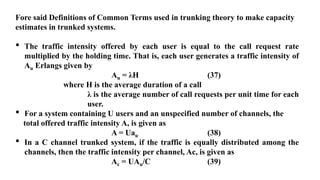Fore said Definitions of Common Terms used in trunking theory to make capacity
estimates in trunked systems.
• The traffic intensity offered by each user is equal to the call request rate
multiplied by the holding time. That is, each user generates a traffic intensity of
Au Erlangs given by
Au = λH (37)
where H is the average duration of a call
λ is the average number of call requests per unit time for each
user.
• For a system containing U users and an unspecified number of channels, the
total offered traffic intensity A, is given as
A = Uau (38)
• In a C channel trunked system, if the traffic is equally distributed among the
channels, then the traffic intensity per channel, Ac, is given as
Ac = UAu/C (39)
 