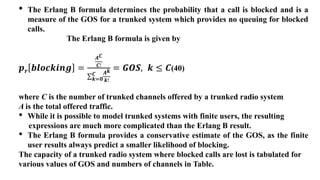 • The Erlang B formula determines the probability that a call is blocked and is a
measure of the GOS for a trunked system which provides no queuing for blocked
calls.
The Erlang B formula is given by
𝒑𝒓 𝒃𝒍𝒐𝒄𝒌𝒊𝒏𝒈 =
𝑨𝑪
𝑪!
𝒌=𝟎
𝑪 𝑨𝒌
𝒌!
= 𝑮𝑶𝑺, 𝒌 ≤ 𝑪(40)
where C is the number of trunked channels offered by a trunked radio system
A is the total offered traffic.
• While it is possible to model trunked systems with finite users, the resulting
expressions are much more complicated than the Erlang B result.
• The Erlang B formula provides a conservative estimate of the GOS, as the finite
user results always predict a smaller likelihood of blocking.
The capacity of a trunked radio system where blocked calls are lost is tabulated for
various values of GOS and numbers of channels in Table.
 
