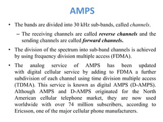 AMPS
• The bands are divided into 30 kHz sub-bands, called channels.
– The receiving channels are called reverse channels and the
sending channels are called forward channels.
• The division of the spectrum into sub-band channels is achieved
by using frequency division multiple access (FDMA).
• The analog service of AMPS has been updated
with digital cellular service by adding to FDMA a further
subdivision of each channel using time division multiple access
(TDMA). This service is known as digital AMPS (D-AMPS).
Although AMPS and D-AMPS originated for the North
American cellular telephone market, they are now used
worldwide with over 74 million subscribers, according to
Ericsson, one of the major cellular phone manufacturers.
 