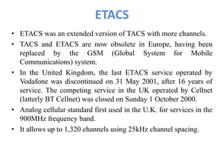 ETACS
• ETACS was an extended version of TACS with more channels.
• TACS and ETACS are now obsolete in Europe, having been
replaced by the GSM (Global System for Mobile
Communications) system.
• In the United Kingdom, the last ETACS service operated by
Vodafone was discontinued on 31 May 2001, after 16 years of
service. The competing service in the UK operated by Cellnet
(latterly BT Cellnet) was closed on Sunday 1 October 2000.
• Analog cellular standard first used in the U.K. for services in the
900MHz frequency band.
• It allows up to 1,320 channels using 25kHz channel spacing.
 