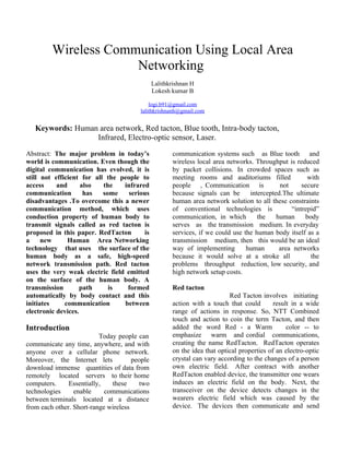 Wireless Communication Using Local Area
                      Networking
                                               Lalithkrishnan H
                                               Lokesh kumar B

                                            logi.b91@gmail.com
                                        lalithkrishnanh@gmail.com


   Keywords: Human area network, Red tacton, Blue tooth, Intra-body tacton,
                  Infrared, Electro-optic sensor, Laser.

Abstract: The major problem in today’s                communication systems such as Blue tooth and
world is communication. Even though the               wireless local area networks. Throughput is reduced
digital communication has evolved, it is              by packet collisions. In crowded spaces such as
still not efficient for all the people to             meeting rooms and auditoriums filled             with
access     and      also   the   infrared             people , Communication is              not     secure
communication        has   some    serious            because signals can be      intercepted.The ultimate
disadvantages .To overcome this a newer               human area network solution to all these constraints
communication method, which uses                      of conventional technologies is            “intrepid”
conduction property of human body to                  communication, in which        the    human     body
transmit signals called as red tacton is              serves as the transmission medium. In everyday
proposed in this paper. RedTacton       is            services, if we could use the human body itself as a
a     new      Human Area Networking                  transmission medium, then this would be an ideal
technology that uses the surface of the               way of implementing        human       area networks
human body as a safe, high-speed                      because it would solve at a stroke all            the
network transmission path. Red tacton                 problems throughput reduction, low security, and
uses the very weak electric field emitted             high network setup costs.
on the surface of the human body. A
transmission       path      is   formed              Red tacton
automatically by body contact and this                                     Red Tacton involves initiating
initiates     communication      between              action with a touch that could        result in a wide
electronic devices.                                   range of actions in response. So, NTT Combined
                                                      touch and action to coin the term Tacton, and then
Introduction                                          added the word Red - a Warm                color -- to
                          Today people can            emphasize warm and cordial communications,
communicate any time, anywhere, and with              creating the name RedTacton. RedTacton operates
anyone over a cellular phone network.                 on the idea that optical properties of an electro-optic
Moreover, the Internet lets           people          crystal can vary according to the changes of a person
download immense quantities of data from              own electric field. After contract with another
remotely located servers to their home                RedTacton enabled device, the transmitter one wears
computers.     Essentially,   these     two           induces an electric field on the body. Next, the
technologies     enable     communications            transceiver on the device detects changes in the
between terminals located at a distance               wearers electric field which was caused by the
from each other. Short-range wireless                 device. The devices then communicate and send
 
