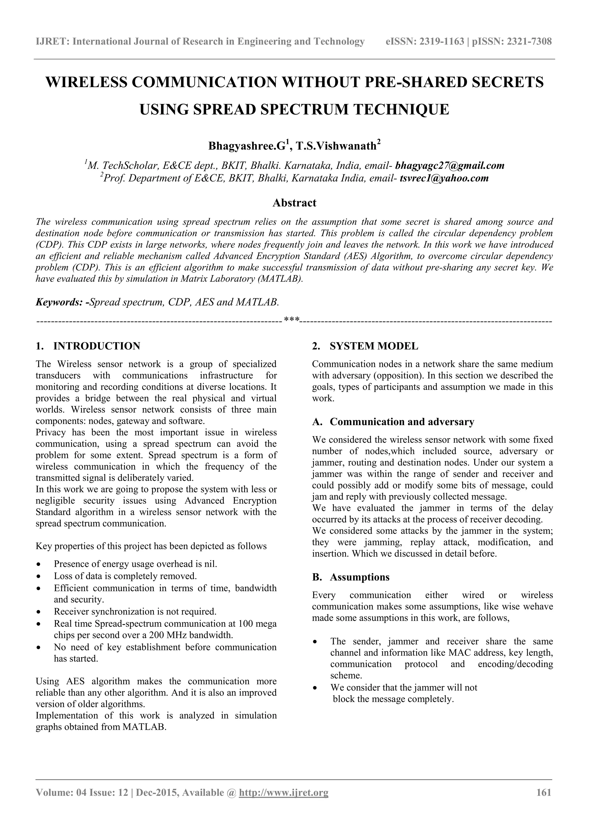 IJRET: International Journal of Research in Engineering and Technology eISSN: 2319-1163 | pISSN: 2321-7308 _______________________________________________________________________________________ Volume: 04 Issue: 12 | Dec-2015, Available @ http://www.ijret.org 161 WIRELESS COMMUNICATION WITHOUT PRE-SHARED SECRETS USING SPREAD SPECTRUM TECHNIQUE Bhagyashree.G1 , T.S.Vishwanath2 1 M. TechScholar, E&CE dept., BKIT, Bhalki. Karnataka, India, email- bhagyagc27@gmail.com 2 Prof. Department of E&CE, BKIT, Bhalki, Karnataka India, email- tsvrec1@yahoo.com Abstract The wireless communication using spread spectrum relies on the assumption that some secret is shared among source and destination node before communication or transmission has started. This problem is called the circular dependency problem (CDP). This CDP exists in large networks, where nodes frequently join and leaves the network. In this work we have introduced an efficient and reliable mechanism called Advanced Encryption Standard (AES) Algorithm, to overcome circular dependency problem (CDP). This is an efficient algorithm to make successful transmission of data without pre-sharing any secret key. We have evaluated this by simulation in Matrix Laboratory (MATLAB). Keywords: -Spread spectrum, CDP, AES and MATLAB. --------------------------------------------------------------------***---------------------------------------------------------------------- 1. INTRODUCTION The Wireless sensor network is a group of specialized transducers with communications infrastructure for monitoring and recording conditions at diverse locations. It provides a bridge between the real physical and virtual worlds. Wireless sensor network consists of three main components: nodes, gateway and software. Privacy has been the most important issue in wireless communication, using a spread spectrum can avoid the problem for some extent. Spread spectrum is a form of wireless communication in which the frequency of the transmitted signal is deliberately varied. In this work we are going to propose the system with less or negligible security issues using Advanced Encryption Standard algorithm in a wireless sensor network with the spread spectrum communication. Key properties of this project has been depicted as follows  Presence of energy usage overhead is nil.  Loss of data is completely removed.  Efficient communication in terms of time, bandwidth and security.  Receiver synchronization is not required.  Real time Spread-spectrum communication at 100 mega chips per second over a 200 MHz bandwidth.  No need of key establishment before communication has started. Using AES algorithm makes the communication more reliable than any other algorithm. And it is also an improved version of older algorithms. Implementation of this work is analyzed in simulation graphs obtained from MATLAB. 2. SYSTEM MODEL Communication nodes in a network share the same medium with adversary (opposition). In this section we described the goals, types of participants and assumption we made in this work. A. Communication and adversary We considered the wireless sensor network with some fixed number of nodes,which included source, adversary or jammer, routing and destination nodes. Under our system a jammer was within the range of sender and receiver and could possibly add or modify some bits of message, could jam and reply with previously collected message. We have evaluated the jammer in terms of the delay occurred by its attacks at the process of receiver decoding. We considered some attacks by the jammer in the system; they were jamming, replay attack, modification, and insertion. Which we discussed in detail before. B. Assumptions Every communication either wired or wireless communication makes some assumptions, like wise wehave made some assumptions in this work, are follows,  The sender, jammer and receiver share the same channel and information like MAC address, key length, communication protocol and encoding/decoding scheme.  We consider that the jammer will not block the message completely. 