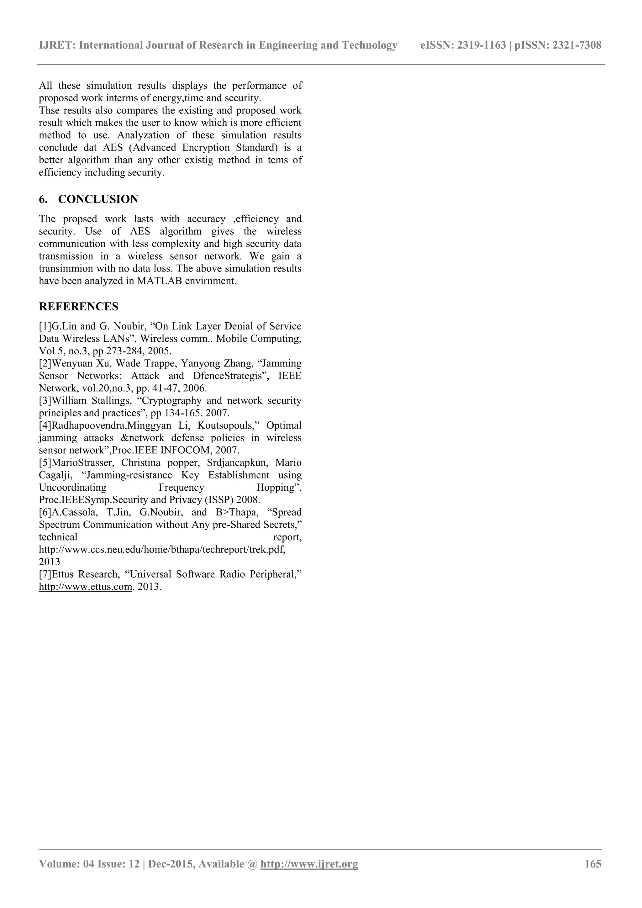 IJRET: International Journal of Research in Engineering and Technology eISSN: 2319-1163 | pISSN: 2321-7308 _______________________________________________________________________________________ Volume: 04 Issue: 12 | Dec-2015, Available @ http://www.ijret.org 165 All these simulation results displays the performance of proposed work interms of energy,time and security. Thse results also compares the existing and proposed work result which makes the user to know which is more efficient method to use. Analyzation of these simulation results conclude dat AES (Advanced Encryption Standard) is a better algorithm than any other existig method in tems of efficiency including security. 6. CONCLUSION The propsed work lasts with accuracy ,efficiency and security. Use of AES algorithm gives the wireless communication with less complexity and high security data transmission in a wireless sensor network. We gain a transimmion with no data loss. The above simulation results have been analyzed in MATLAB envirnment. REFERENCES [1]G.Lin and G. Noubir, “On Link Layer Denial of Service Data Wireless LANs”, Wireless comm.. Mobile Computing, Vol 5, no.3, pp 273-284, 2005. [2]Wenyuan Xu, Wade Trappe, Yanyong Zhang, “Jamming Sensor Networks: Attack and DfenceStrategis”, IEEE Network, vol.20,no.3, pp. 41-47, 2006. [3]William Stallings, “Cryptography and network security principles and practices”, pp 134-165. 2007. [4]Radhapoovendra,Minggyan Li, Koutsopouls,” Optimal jamming attacks &network defense policies in wireless sensor network”,Proc.IEEE INFOCOM, 2007. [5]MarioStrasser, Christina popper, Srdjancapkun, Mario Cagalji, “Jamming-resistance Key Establishment using Uncoordinating Frequency Hopping”, Proc.IEEESymp.Security and Privacy (ISSP) 2008. [6]A.Cassola, T.Jin, G.Noubir, and B>Thapa, “Spread Spectrum Communication without Any pre-Shared Secrets,” technical report, http://www.ccs.neu.edu/home/bthapa/techreport/trek.pdf, 2013 [7]Ettus Research, “Universal Software Radio Peripheral,” http://www.ettus.com, 2013. 