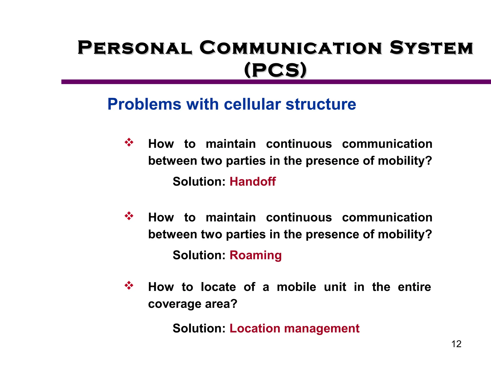 12
Personal Communication System
Personal Communication System
(PCS)
(PCS)
Problems with cellular structure
 How to locate of a mobile unit in the entire
coverage area?
Solution: Location management
 How to maintain continuous communication
between two parties in the presence of mobility?
Solution: Handoff
 How to maintain continuous communication
between two parties in the presence of mobility?
Solution: Roaming
 