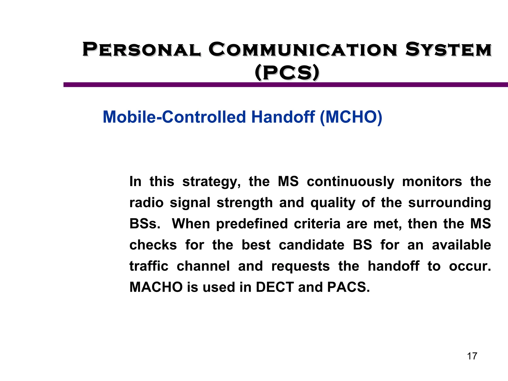 17
Personal Communication System
Personal Communication System
(PCS)
(PCS)
Mobile-Controlled Handoff (MCHO)
In this strategy, the MS continuously monitors the
radio signal strength and quality of the surrounding
BSs. When predefined criteria are met, then the MS
checks for the best candidate BS for an available
traffic channel and requests the handoff to occur.
MACHO is used in DECT and PACS.
 