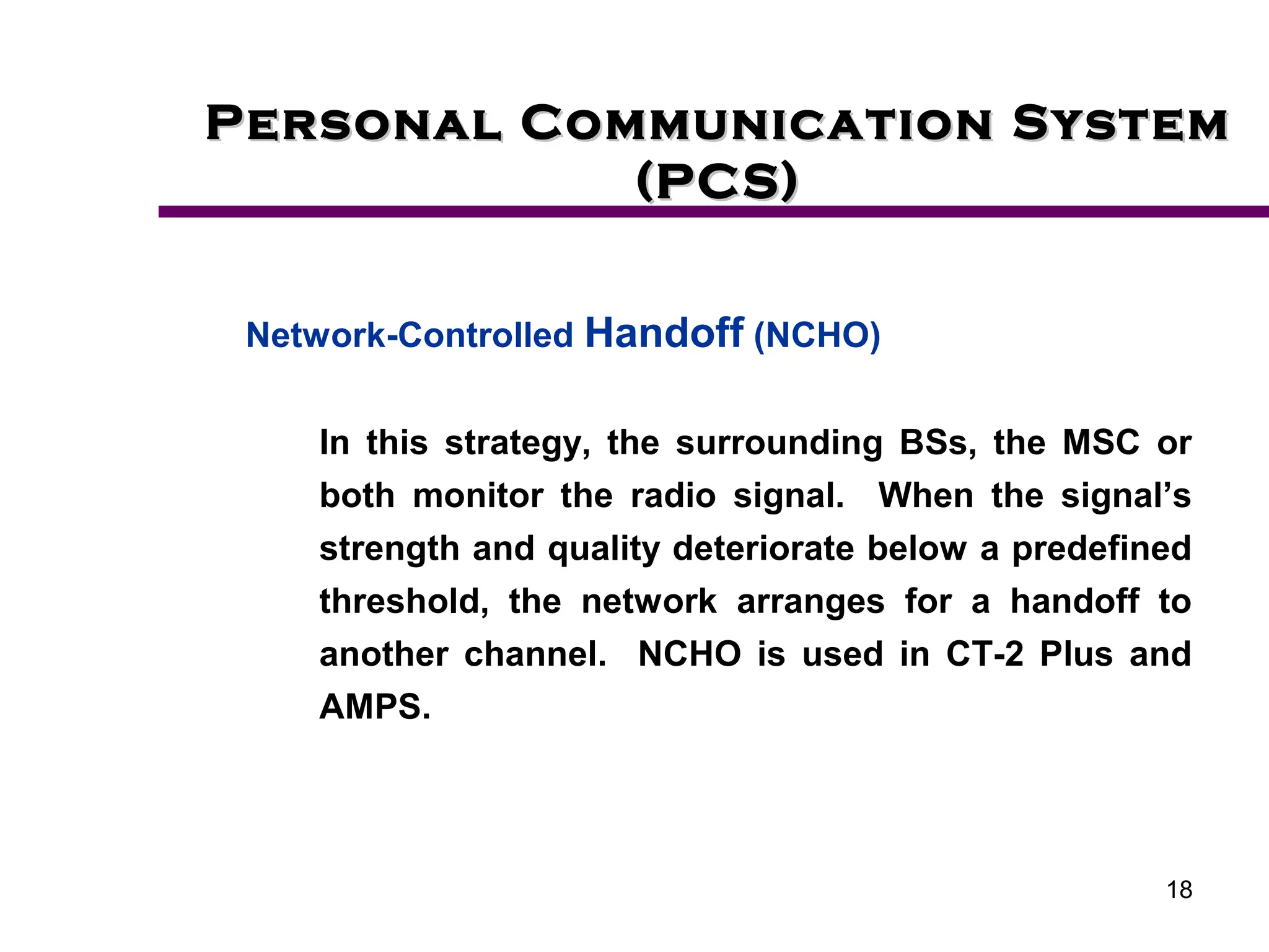 18
Personal Communication System
Personal Communication System
(PCS)
(PCS)
Network-Controlled Handoff (NCHO)
In this strategy, the surrounding BSs, the MSC or
both monitor the radio signal. When the signal’s
strength and quality deteriorate below a predefined
threshold, the network arranges for a handoff to
another channel. NCHO is used in CT-2 Plus and
AMPS.
 