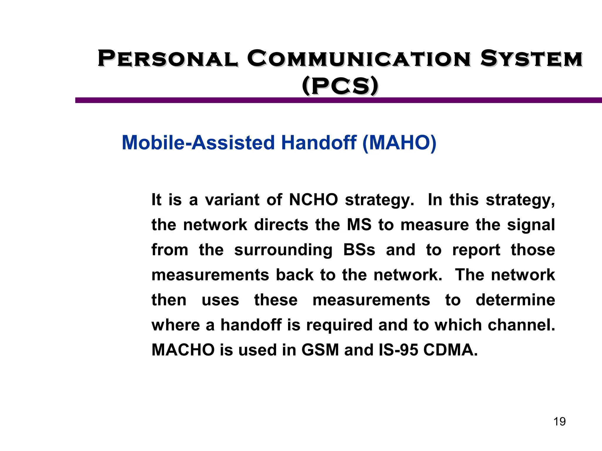 19
Personal Communication System
Personal Communication System
(PCS)
(PCS)
Mobile-Assisted Handoff (MAHO)
It is a variant of NCHO strategy. In this strategy,
the network directs the MS to measure the signal
from the surrounding BSs and to report those
measurements back to the network. The network
then uses these measurements to determine
where a handoff is required and to which channel.
MACHO is used in GSM and IS-95 CDMA.
 