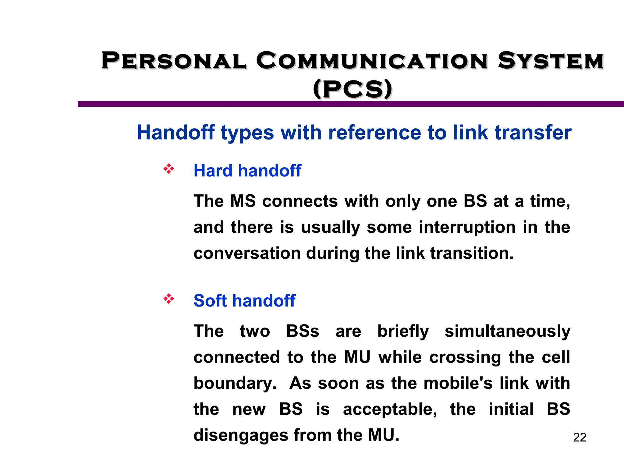 22
Personal Communication System
Personal Communication System
(PCS)
(PCS)
Handoff types with reference to link transfer
 Hard handoff
The MS connects with only one BS at a time,
and there is usually some interruption in the
conversation during the link transition.
 Soft handoff
The two BSs are briefly simultaneously
connected to the MU while crossing the cell
boundary. As soon as the mobile's link with
the new BS is acceptable, the initial BS
disengages from the MU.
 