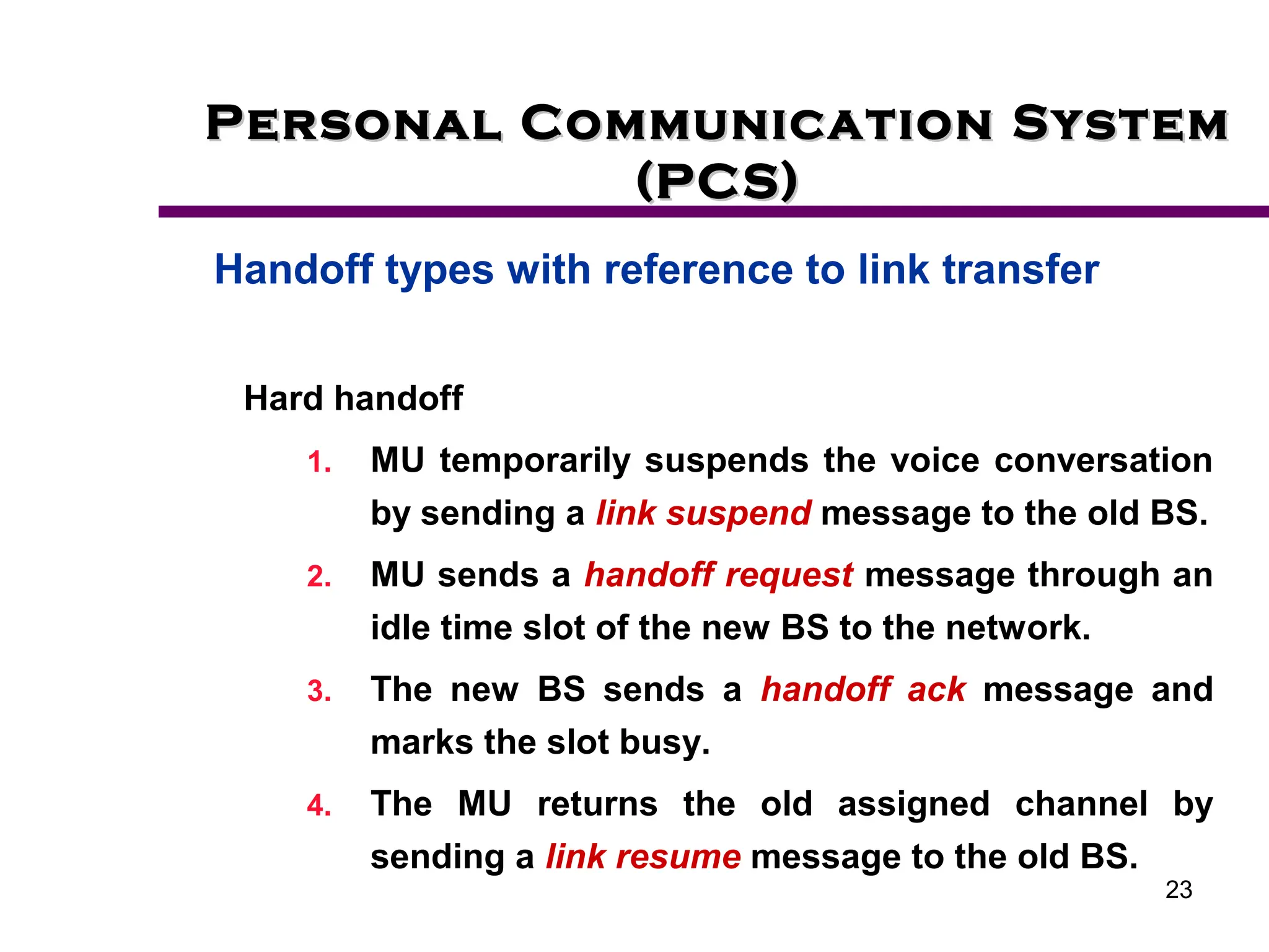 23
Personal Communication System
Personal Communication System
(PCS)
(PCS)
Handoff types with reference to link transfer
Hard handoff
1. MU temporarily suspends the voice conversation
by sending a link suspend message to the old BS.
2. MU sends a handoff request message through an
idle time slot of the new BS to the network.
3. The new BS sends a handoff ack message and
marks the slot busy.
4. The MU returns the old assigned channel by
sending a link resume message to the old BS.
 