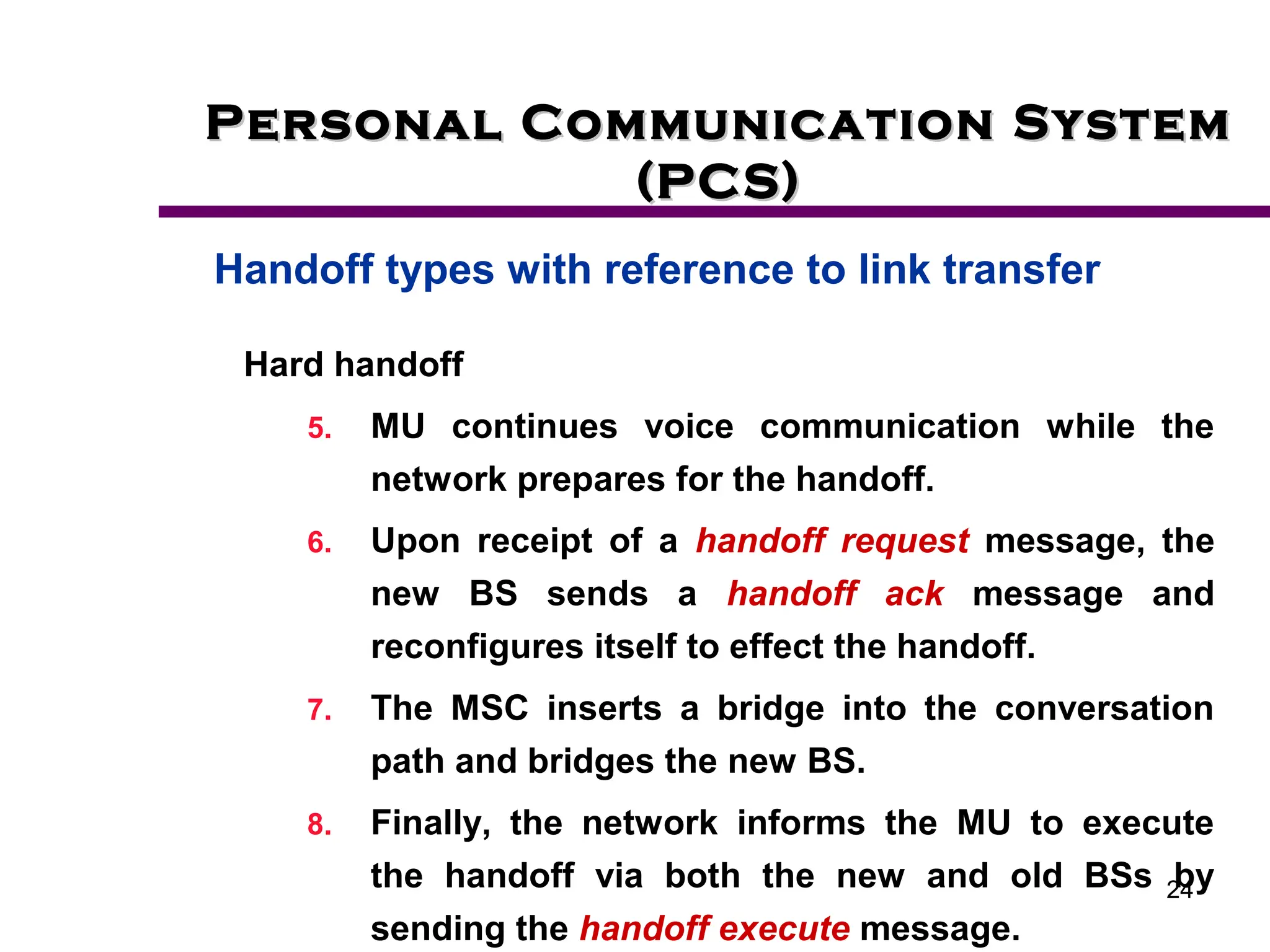 24
Personal Communication System
Personal Communication System
(PCS)
(PCS)
Handoff types with reference to link transfer
Hard handoff
5. MU continues voice communication while the
network prepares for the handoff.
6. Upon receipt of a handoff request message, the
new BS sends a handoff ack message and
reconfigures itself to effect the handoff.
7. The MSC inserts a bridge into the conversation
path and bridges the new BS.
8. Finally, the network informs the MU to execute
the handoff via both the new and old BSs by
sending the handoff execute message.
 